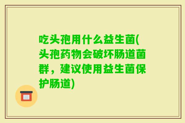 吃头孢用什么益生菌(头孢会破坏肠道菌群，建议使用益生菌保护肠道)
