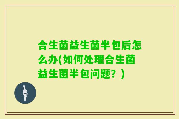 合生菌益生菌半包后怎么办(如何处理合生菌益生菌半包问题？)