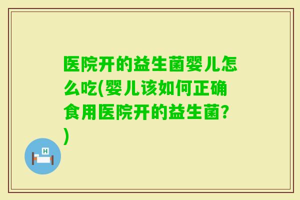 医院开的益生菌婴儿怎么吃(婴儿该如何正确食用医院开的益生菌？)