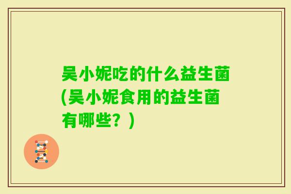 吴小妮吃的什么益生菌(吴小妮食用的益生菌有哪些？)