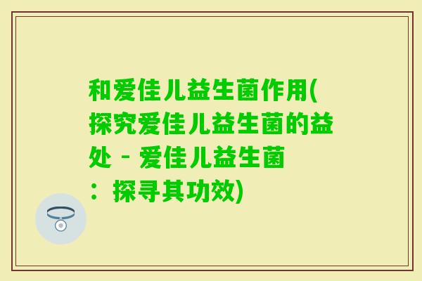 和爱佳儿益生菌作用(探究爱佳儿益生菌的益处 - 爱佳儿益生菌：探寻其功效)