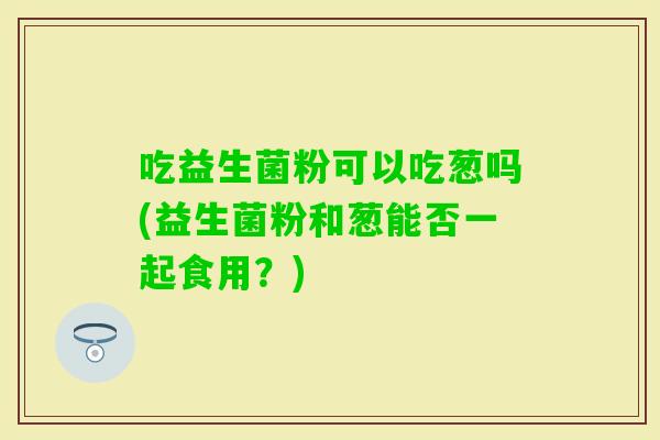 吃益生菌粉可以吃葱吗(益生菌粉和葱能否一起食用？)