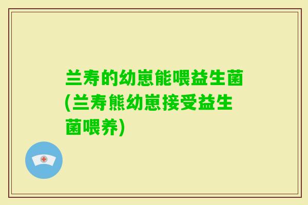 兰寿的幼崽能喂益生菌(兰寿熊幼崽接受益生菌喂养)