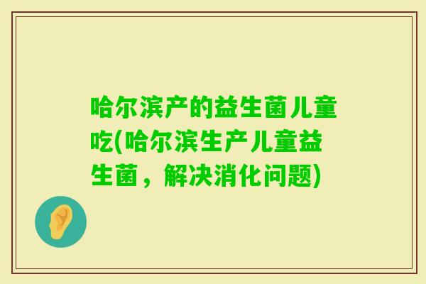 哈尔滨产的益生菌儿童吃(哈尔滨生产儿童益生菌，解决消化问题)