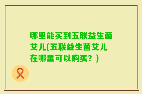 哪里能买到五联益生菌艾儿(五联益生菌艾儿在哪里可以购买？)
