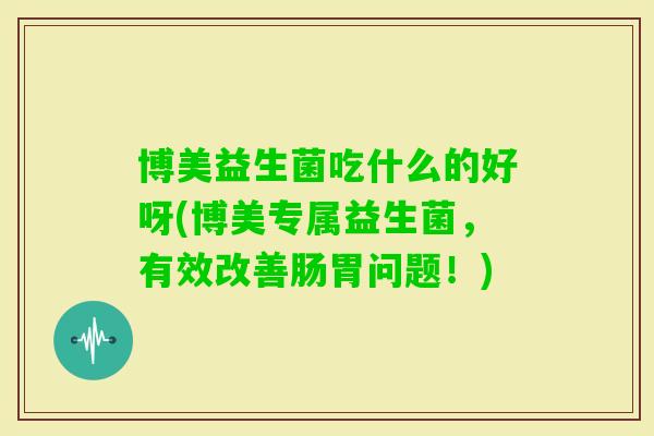 博美益生菌吃什么的好呀(博美专属益生菌，有效改善肠胃问题！)