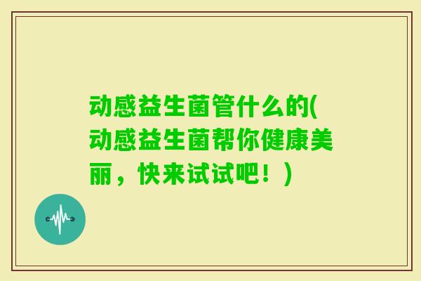 动感益生菌管什么的(动感益生菌帮你健康美丽，快来试试吧！)