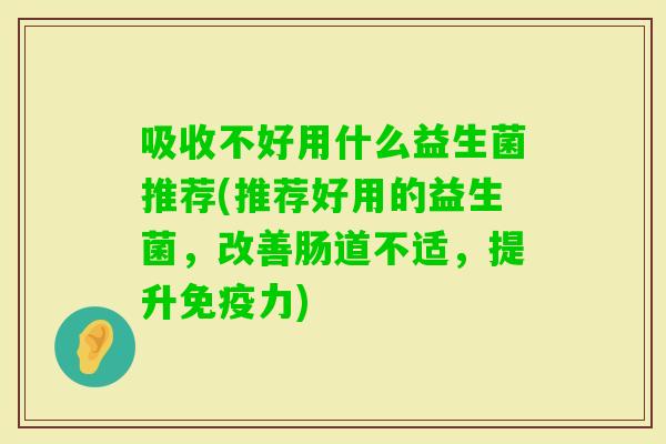 吸收不好用什么益生菌推荐(推荐好用的益生菌,改善肠道不适,提升力) 吸收不好用什么益生菌推荐(推荐好用的益生菌,改善肠道不适,提升力)