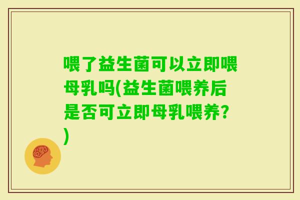 喂了益生菌可以立即喂母乳吗(益生菌喂养后是否可立即母乳喂养？)