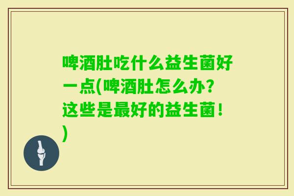 啤酒肚吃什么益生菌好一点(啤酒肚怎么办？这些是好的益生菌！)