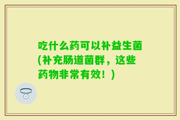 吃什么药可以补益生菌(补充肠道菌群，这些非常有效！)