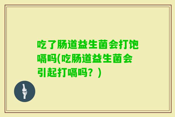 吃了肠道益生菌会打饱嗝吗(吃肠道益生菌会引起打嗝吗？)