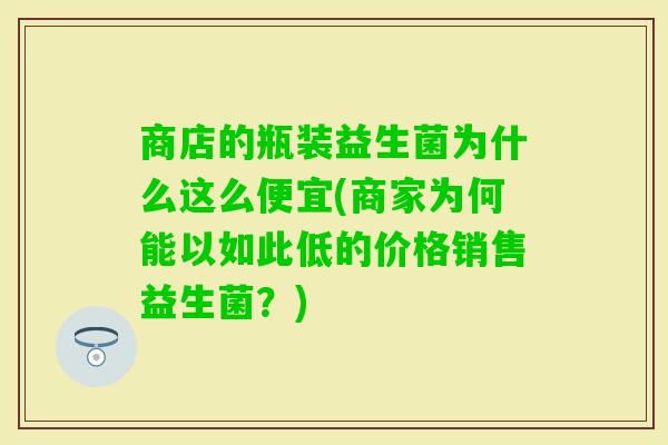 商店的瓶装益生菌为什么这么便宜(商家为何能以如此低的价格销售益生菌？)