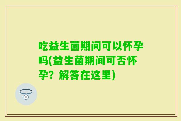 吃益生菌期间可以怀孕吗(益生菌期间可否怀孕？解答在这里)