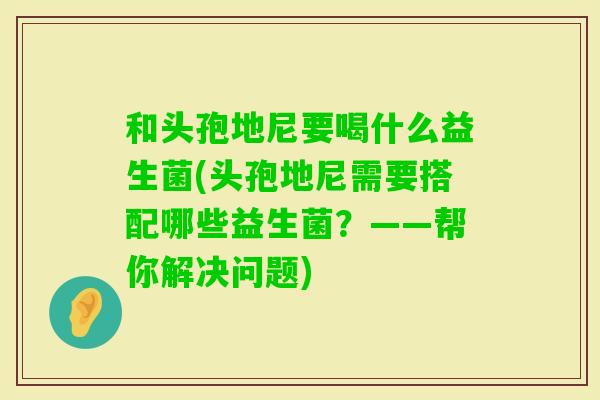 和头孢地尼要喝什么益生菌(头孢地尼需要搭配哪些益生菌？——帮你解决问题)