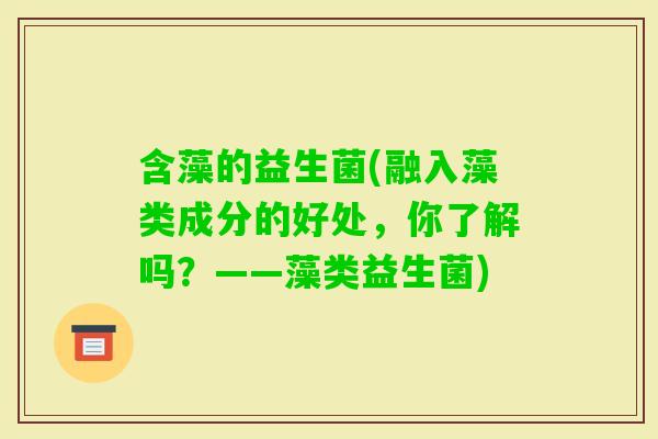 含藻的益生菌(融入藻类成分的好处，你了解吗？——藻类益生菌)