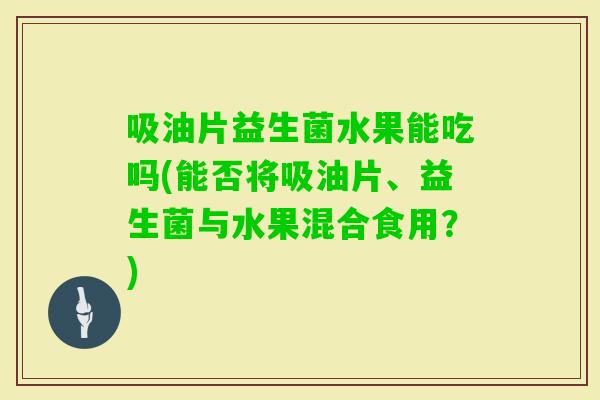 吸油片益生菌水果能吃吗(能否将吸油片、益生菌与水果混合食用？)