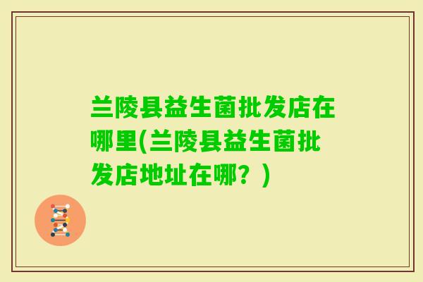 兰陵县益生菌批发店在哪里(兰陵县益生菌批发店地址在哪？)