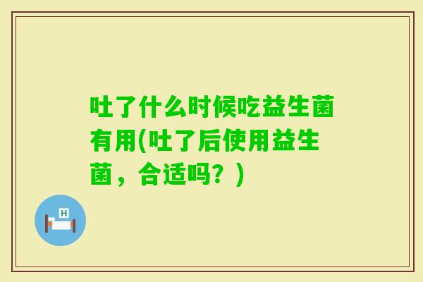吐了什么时候吃益生菌有用(吐了后使用益生菌，合适吗？)