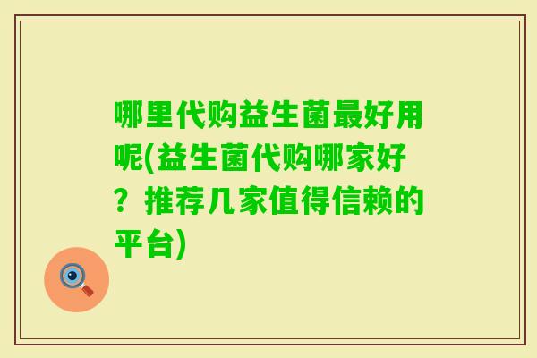 哪里代购益生菌好用呢(益生菌代购哪家好？推荐几家值得信赖的平台)