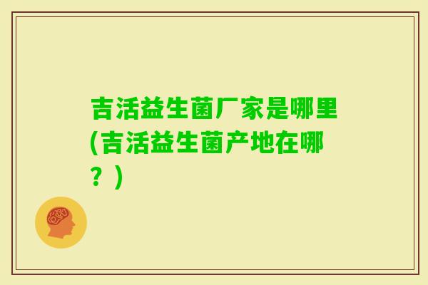 吉活益生菌厂家是哪里(吉活益生菌产地在哪？)