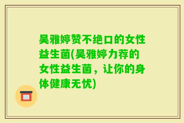 吴雅婷赞不绝口的女性益生菌(吴雅婷力荐的女性益生菌,让你的身体健康无忧) 吴雅婷赞不绝口的女性益生菌(吴雅婷力荐的女性益生菌,让你的身体健康无忧)
