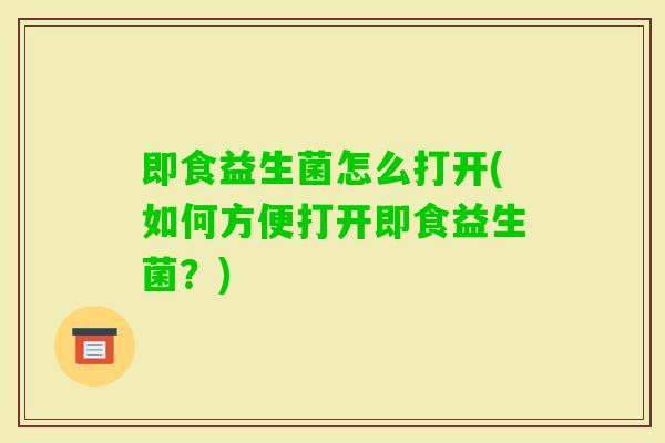 即食益生菌怎么打开(如何方便打开即食益生菌?) 即食益生菌怎么打开(如何方便打开即食益生菌?)