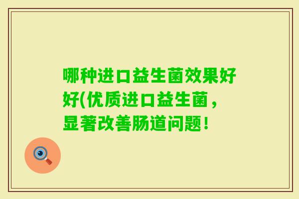 哪种进口益生菌效果好好(优质进口益生菌,显著改善肠道问题! 哪种进口益生菌效果好好(优质进口益生菌,显著改善肠道问题!