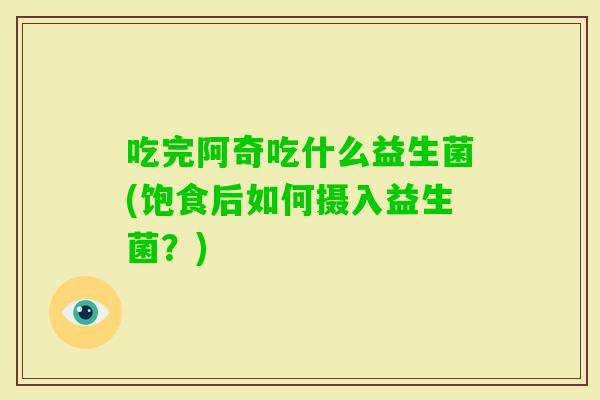 吃完阿奇吃什么益生菌(饱食后如何摄入益生菌?) 吃完阿奇吃什么益生菌(饱食后如何摄入益生菌?)