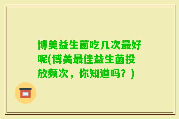 博美益生菌吃几次好呢(博美佳益生菌投放频次,你知道吗?) 博美益生菌吃几次好呢(博美佳益生菌投放频次,你知道吗?)