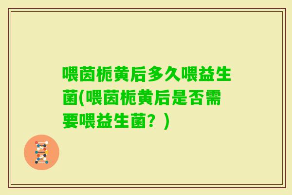 喂茵栀黄后多久喂益生菌(喂茵栀黄后是否需要喂益生菌？)