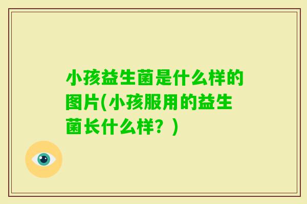 小孩益生菌是什么样的图片(小孩服用的益生菌长什么样?) 小孩益生菌是什么样的图片(小孩服用的益生菌长什么样?)