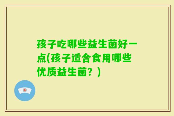 孩子吃哪些益生菌好一点(孩子适合食用哪些优质益生菌?) 孩子吃哪些益生菌好一点(孩子适合食用哪些优质益生菌?)