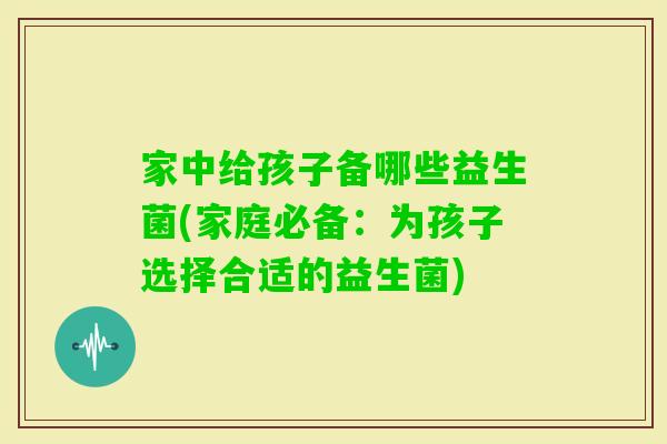 家中给孩子备哪些益生菌(家庭必备：为孩子选择合适的益生菌)