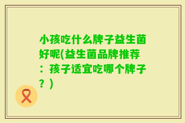 小孩吃什么牌子益生菌好呢(益生菌品牌推荐：孩子适宜吃哪个牌子？)