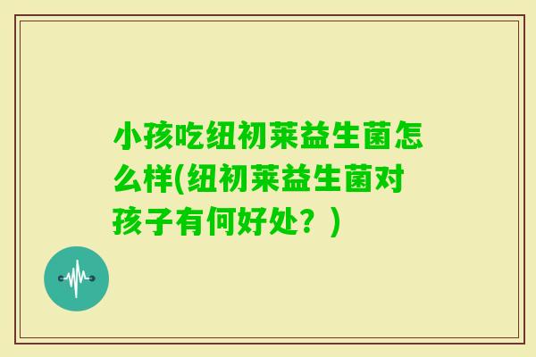 小孩吃纽初莱益生菌怎么样(纽初莱益生菌对孩子有何好处？)