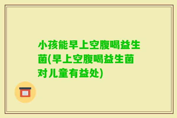 小孩能早上空腹喝益生菌(早上空腹喝益生菌对儿童有益处)