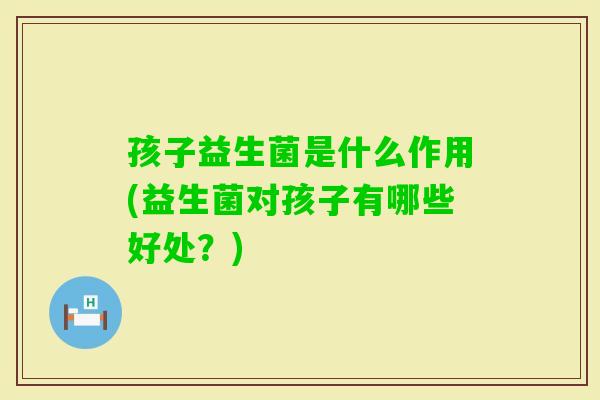 孩子益生菌是什么作用(益生菌对孩子有哪些好处？)