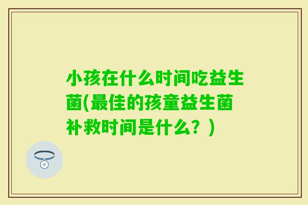 小孩在什么时间吃益生菌(佳的孩童益生菌补救时间是什么?) 小孩在什么时间吃益生菌(佳的孩童益生菌补救时间是什么?)