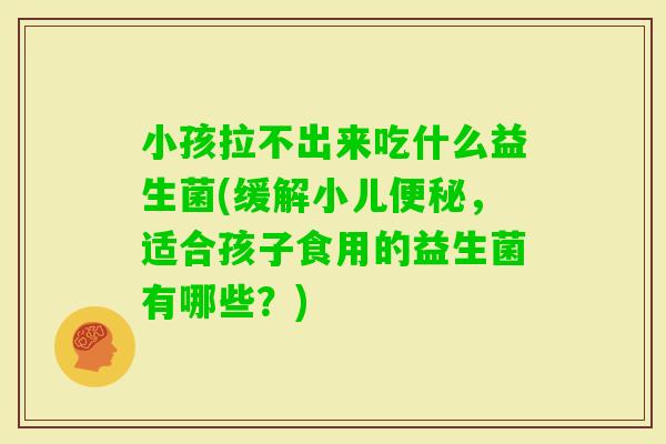 小孩拉不出来吃什么益生菌(缓解小儿，适合孩子食用的益生菌有哪些？)
