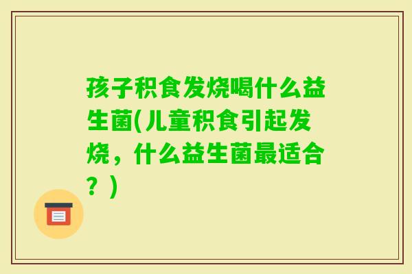 孩子积食发烧喝什么益生菌(儿童积食引起发烧,什么益生菌适合?) 孩子积食发烧喝什么益生菌(儿童积食引起发烧,什么益生菌适合?)
