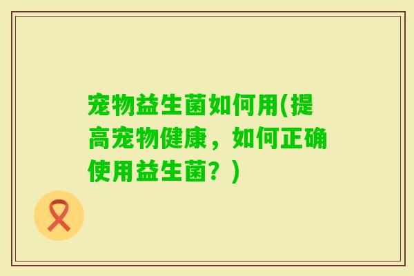 宠物益生菌如何用(提高宠物健康，如何正确使用益生菌？)
