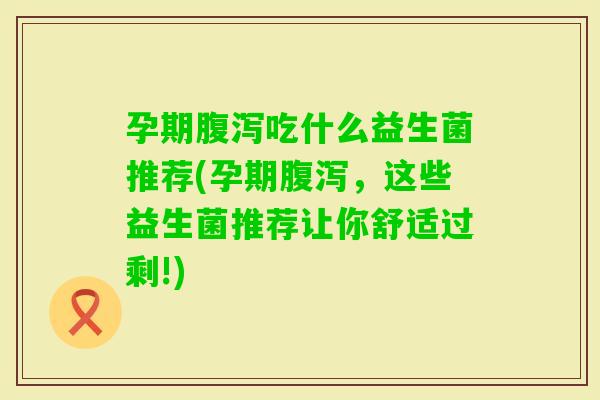 孕期吃什么益生菌推荐(孕期，这些益生菌推荐让你舒适过剩!)