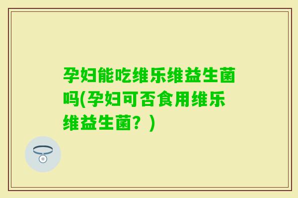 孕妇能吃维乐维益生菌吗(孕妇可否食用维乐维益生菌？)