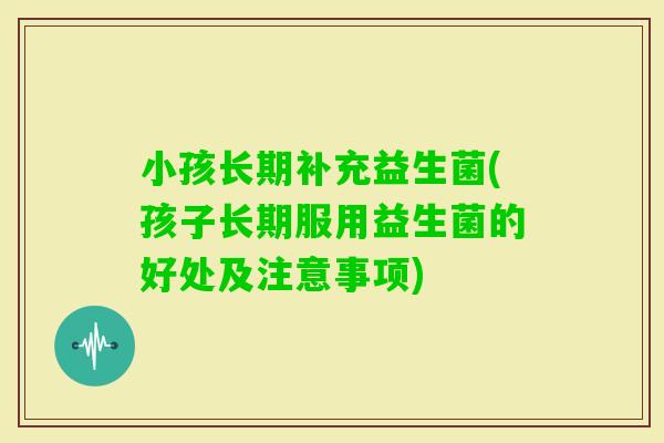 小孩长期补充益生菌(孩子长期服用益生菌的好处及注意事项)
