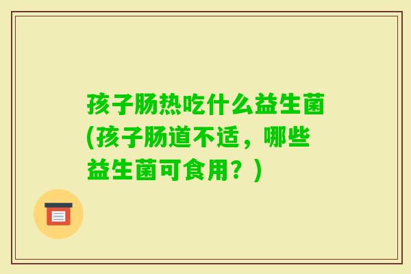 孩子肠热吃什么益生菌(孩子肠道不适，哪些益生菌可食用？)