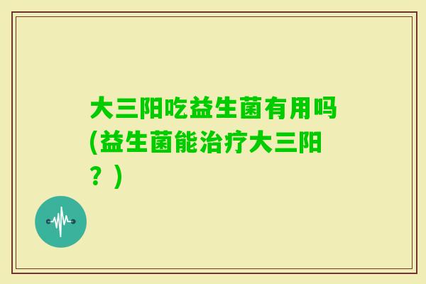 大三阳吃益生菌有用吗(益生菌能大三阳？)