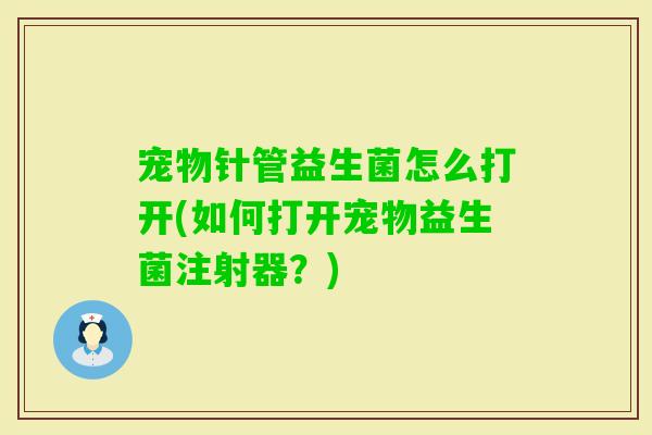 宠物针管益生菌怎么打开(如何打开宠物益生菌注射器？)