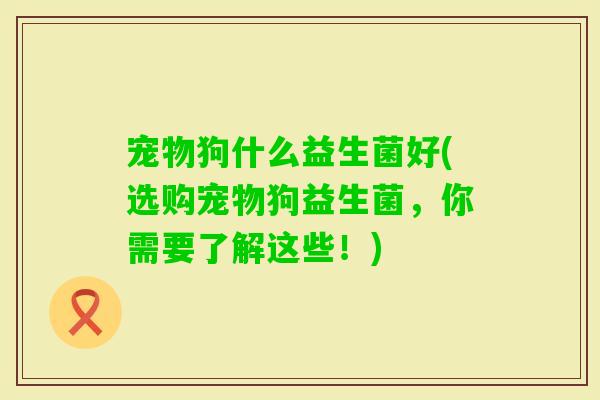 宠物狗什么益生菌好(选购宠物狗益生菌，你需要了解这些！)