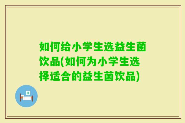 如何给小学生选益生菌饮品(如何为小学生选择适合的益生菌饮品)
